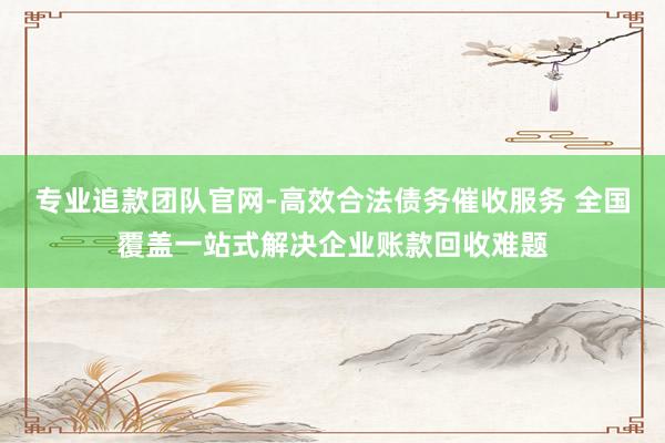 专业追款团队官网-高效合法债务催收服务 全国覆盖一站式解决企业账款回收难题