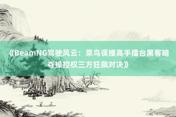 《BeamNG驾驶风云：菜鸟误撞高手擂台黑客暗夺操控权三方狂飙对决》