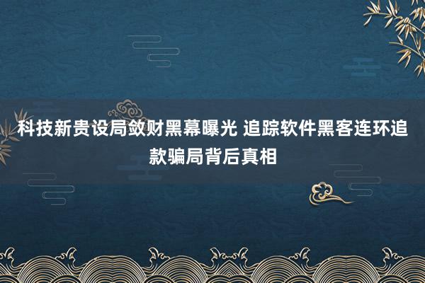 科技新贵设局敛财黑幕曝光 追踪软件黑客连环追款骗局背后真相