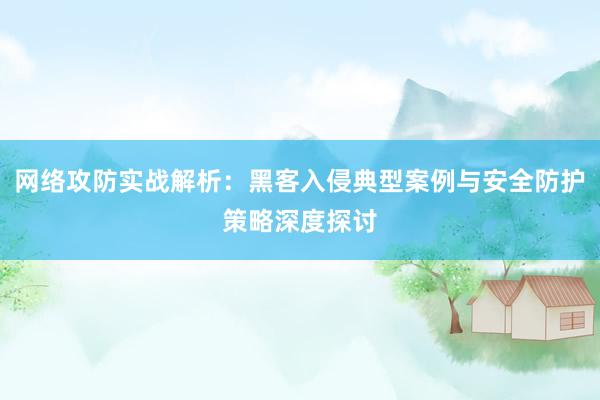 网络攻防实战解析：黑客入侵典型案例与安全防护策略深度探讨