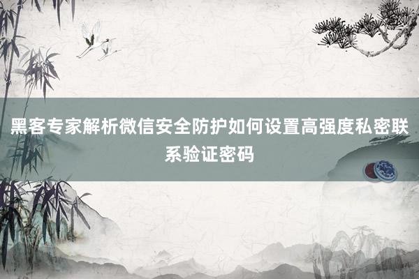 黑客专家解析微信安全防护如何设置高强度私密联系验证密码