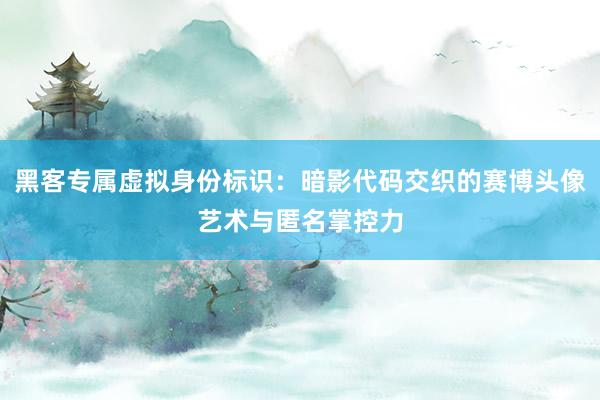 黑客专属虚拟身份标识：暗影代码交织的赛博头像艺术与匿名掌控力