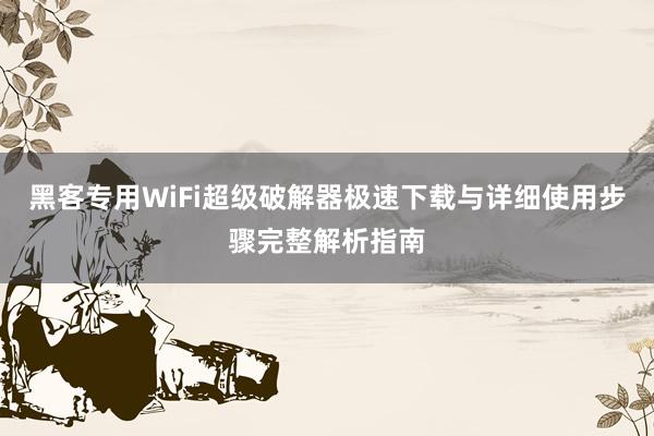 黑客专用WiFi超级破解器极速下载与详细使用步骤完整解析指南