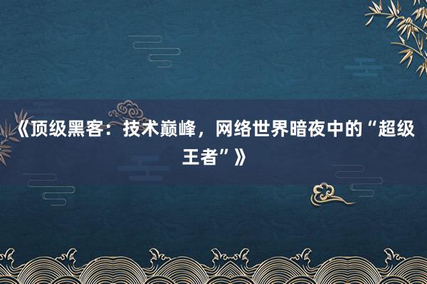 《顶级黑客：技术巅峰，网络世界暗夜中的“超级王者”》